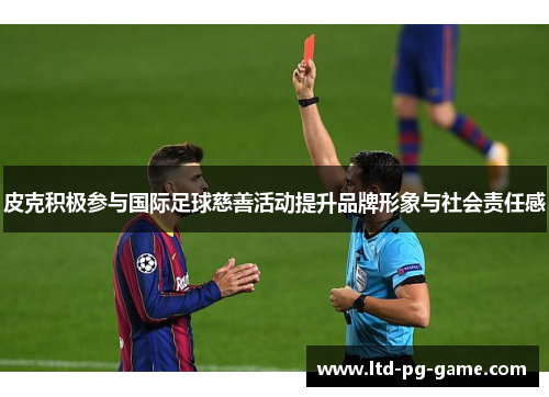 皮克积极参与国际足球慈善活动提升品牌形象与社会责任感 皮克积极参与国际足球慈善活动提升品牌形象与社会责任感