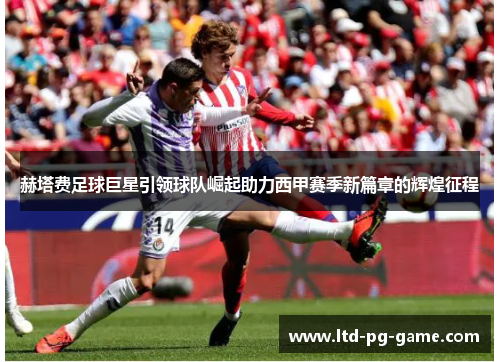 赫塔费足球巨星引领球队崛起助力西甲赛季新篇章的辉煌征程 赫塔费足球巨星引领球队崛起助力西甲赛季新篇章的辉煌征程