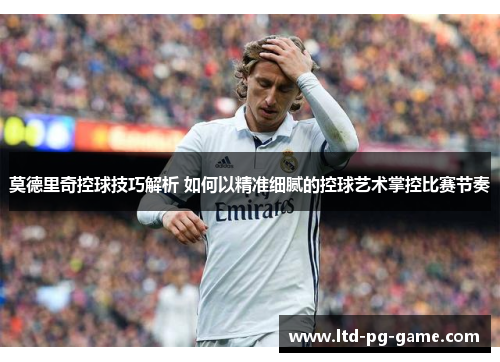 莫德里奇控球技巧解析 如何以精准细腻的控球艺术掌控比赛节奏