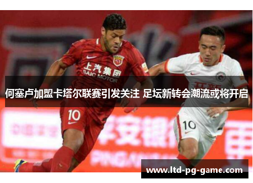 何塞卢加盟卡塔尔联赛引发关注 足坛新转会潮流或将开启